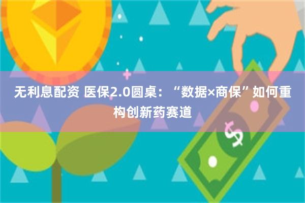 无利息配资 医保2.0圆桌：“数据×商保”如何重构创新药赛道