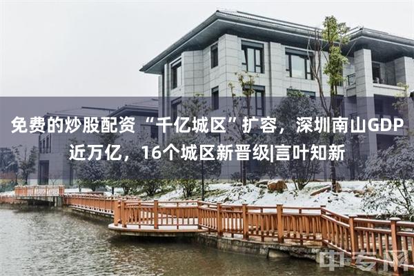 免费的炒股配资 “千亿城区”扩容，深圳南山GDP近万亿，16个城区新晋级|言叶知新