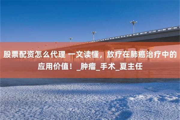股票配资怎么代理 一文读懂，放疗在肺癌治疗中的应用价值！_肿瘤_手术_夏主任