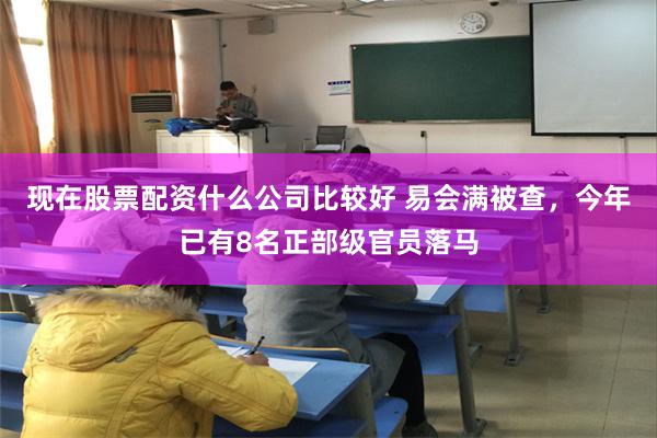 现在股票配资什么公司比较好 易会满被查，今年已有8名正部级官员落马