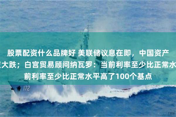 股票配资什么品牌好 美联储议息在即，中国资产飙涨，英伟达深夜大跌；白宫贸易顾问纳瓦罗：当前利率至少比正常水平高了100个基点
